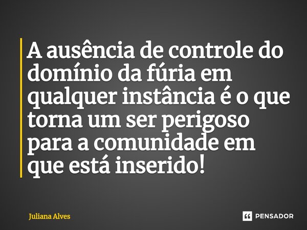 ⁠A ausência de controle do domínio da fúria em qualquer instância é o que torna um ser perigoso para a comunidade em que está inserido!... Frase de juliana alves.