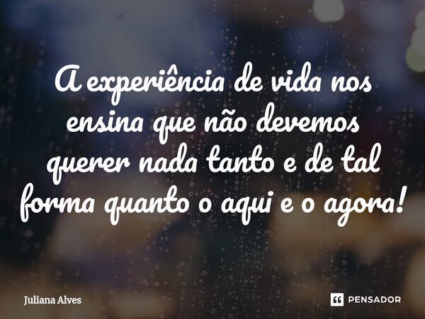 ⁠A experiência de vida nos ensina que não devemos querer nada tanto e de tal forma quanto o aqui e o agora!... Frase de juliana alves.