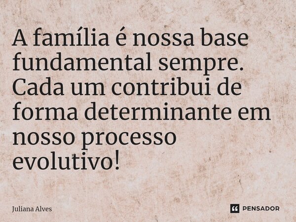 ⁠A família é nossa base fundamental sempre. Cada um contribui de forma determinante em nosso processo evolutivo!... Frase de juliana alves.
