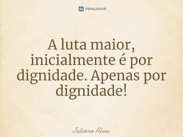 ⁠A luta maior, inicialmente é por dignidade. Apenas por dignidade!... Frase de juliana alves.
