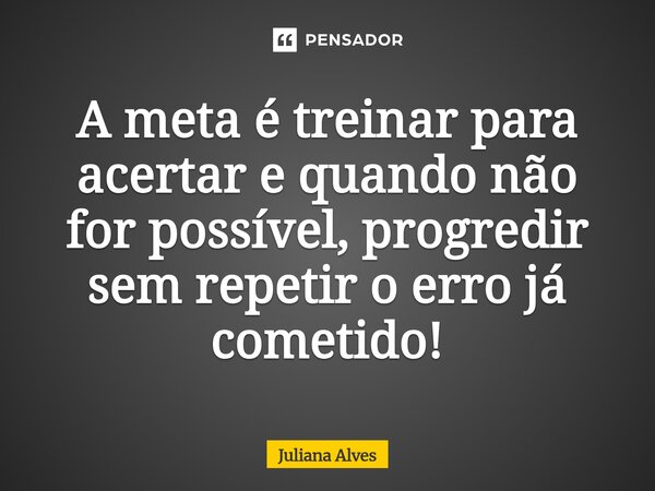 ⁠A meta é treinar para acertar e quando não for possível, progredir sem repetir o erro já cometido!... Frase de juliana alves.