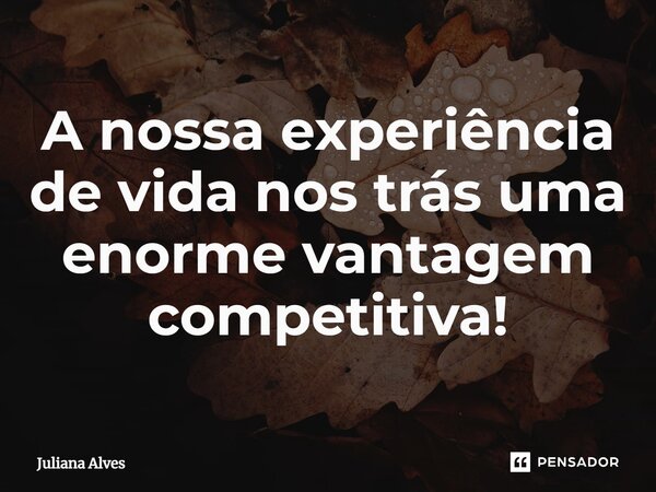 ⁠A nossa experiência de vida nos trás uma enorme vantagem competitiva!... Frase de juliana alves.