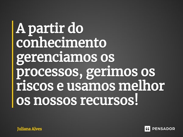 ⁠A partir do conhecimento gerenciamos os processos, gerimos os riscos e usamos melhor os nossos recursos!... Frase de juliana alves.