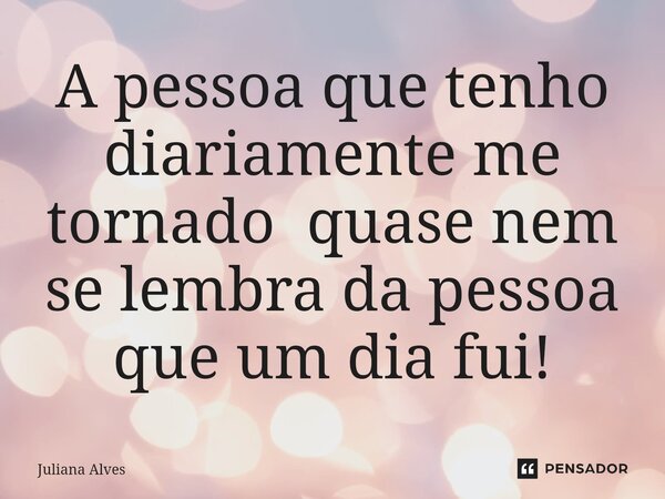 ⁠A pessoa que tenho diariamente me tornado quase nem se lembra da pessoa que um dia fui!... Frase de juliana alves.