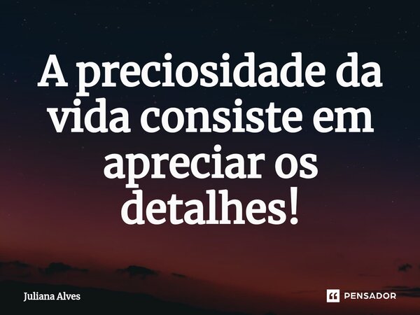 ⁠A preciosidade da vida consiste em apreciar os detalhes!... Frase de juliana alves.