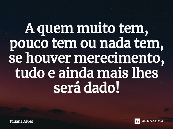 ⁠A quem muito tem, pouco tem ou nada tem, se houver merecimento, tudo e ainda mais lhes será dado!... Frase de juliana alves.