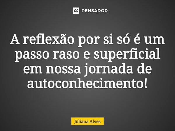 ⁠A reflexão por si só é um passo raso e superficial em nossa jornada de autoconhecimento!... Frase de juliana alves.