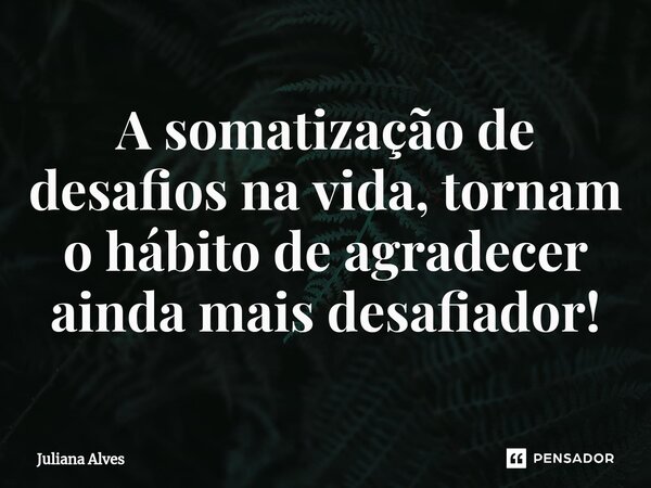 ⁠A somatização de desafios na vida, tornam o hábito de agradecer ainda mais desafiador!... Frase de juliana alves.