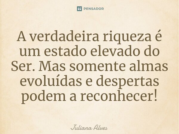 ⁠A verdadeira riqueza é um estado elevado do Ser. Mas somente almas evoluídas e despertas podem a reconhecer!... Frase de juliana alves.
