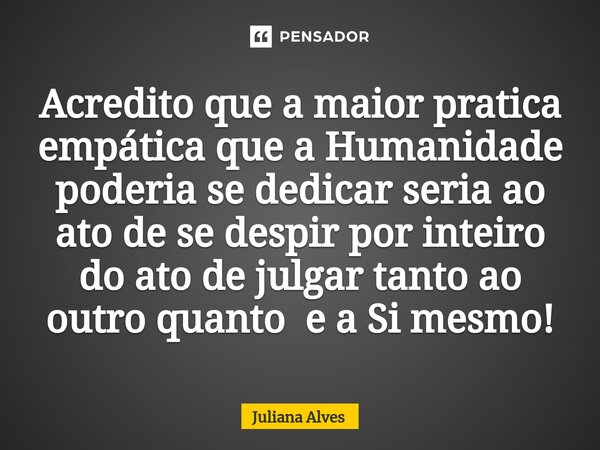 ⁠Acredito que a maior pratica empática que a Humanidade poderia se dedicar seria ao ato de se despir por inteiro do ato de julgar tanto ao outro quanto e a Si m... Frase de juliana alves.