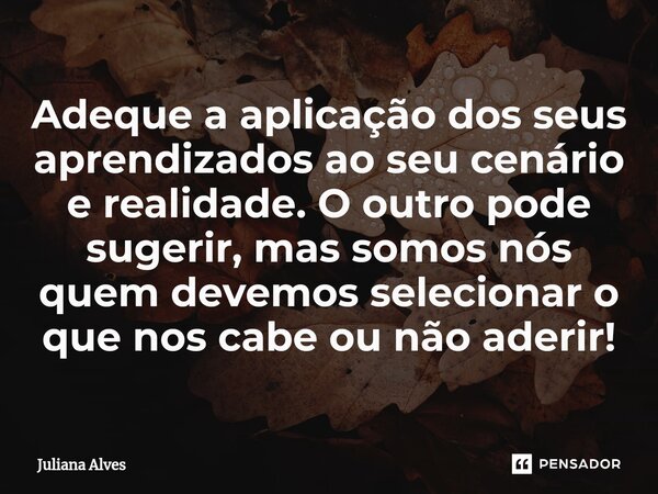 Adeque ⁠a aplicação dos seus aprendizados ao seu cenário e realidade. O outro pode sugerir, mas somos nós quem devemos selecionar o que nos cabe ou não aderir!... Frase de juliana alves.