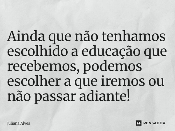 Ainda que não tenhamos escolhido a educação que recebemos, podemos escolher a que iremos ou não passar adiante!... Frase de juliana alves.
