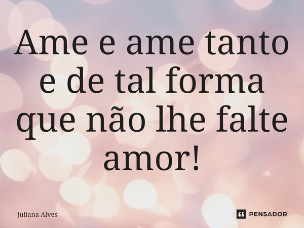 ⁠Ame e ame tanto e de tal forma que não lhe falte amor!... Frase de juliana alves.