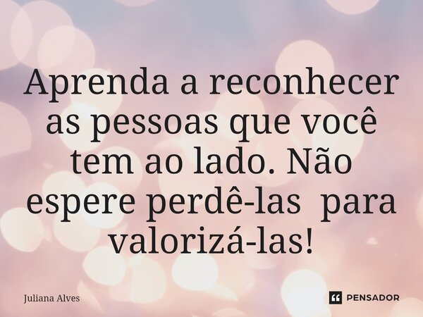 ⁠Aprenda a reconhecer as pessoas que você tem ao lado. Não espere perdê-las para valorizá-las!... Frase de juliana alves.