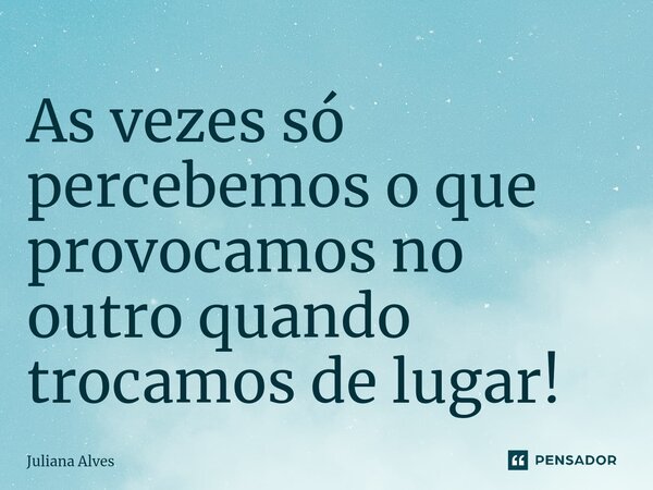 ⁠As vezes só percebemos o que provocamos no outro quando trocamos de lugar!... Frase de juliana alves.