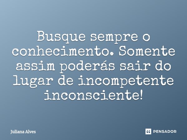 ⁠Busque sempre o conhecimento. Somente assim poderás sair do lugar de incompetente inconsciente!... Frase de juliana alves.