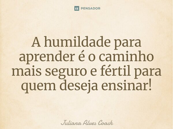 ⁠A humildade para aprender é o caminho mais seguro e fértil para quem deseja ensinar!... Frase de Juliana Alves Coach.