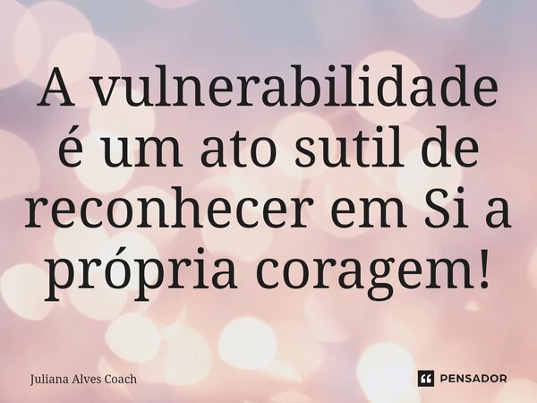 ⁠A vulnerabilidade é um ato sutil de reconhecer em Si a própria coragem!... Frase de Juliana Alves Coach.