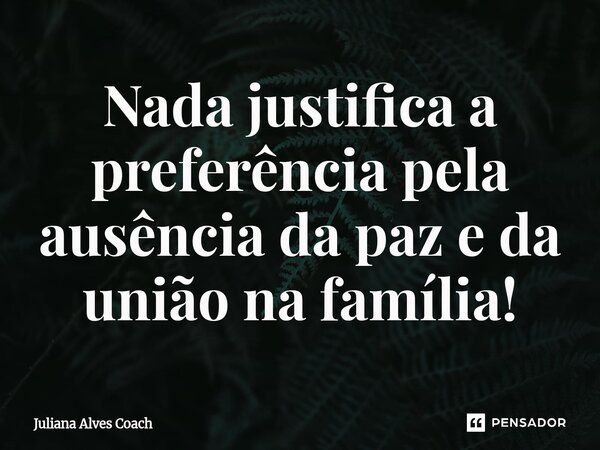 ⁠Nada justifica a preferência pela ausência da paz e da união na família!... Frase de Juliana Alves Coach.