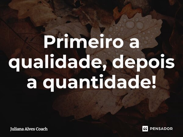 Primeiro a qualidade, depois a quantidade!... Frase de Juliana Alves Coach.