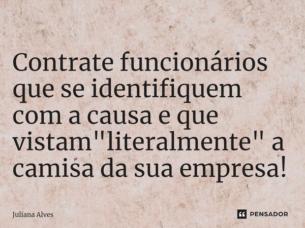 ⁠Contrate funcionários que se identifiquem com a causa e que vistam "literalmente" a camisa da sua empresa!... Frase de juliana alves.