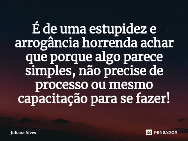 ⁠É de uma estupidez e arrogância horrenda achar que porque algo parece simples, não precise de processo ou mesmo capacitação para se fazer!... Frase de juliana alves.