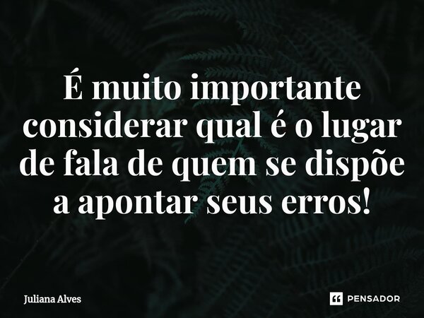 ⁠É muito importante considerar qual é o lugar de fala de quem se dispõe a apontar seus erros!... Frase de juliana alves.