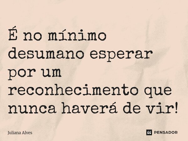 ⁠É no mínimo desumano esperar por um reconhecimento que nunca haverá de vir!... Frase de juliana alves.