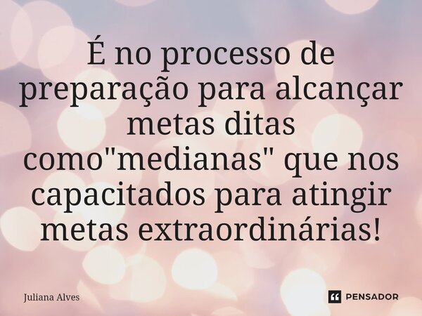 ⁠É no processo de preparação para alcançar metas ditas como "medianas" que nos capacitados para atingir metas extraordinárias!... Frase de juliana alves.