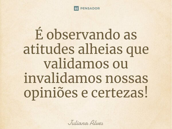 ⁠É observando as atitudes alheias que validamos ou invalidamos nossas opiniões e certezas!... Frase de juliana alves.