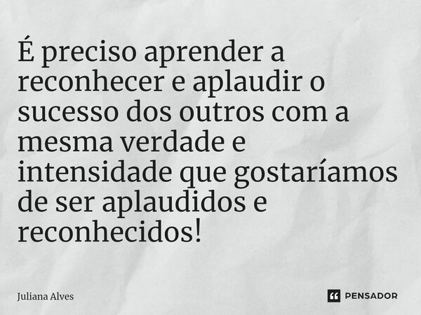 É preciso aprender a reconhecer e aplaudir o sucesso dos outros com a mesma verdade e intensidade que gostaríamos de ser aplaudidos e reconhecidos!... Frase de juliana alves.