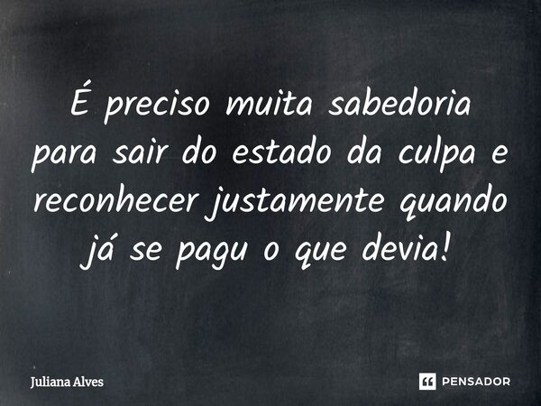 ⁠É preciso muita sabedoria para sair do estado da culpa e reconhecer justamente quando já se pagu o que devia!... Frase de juliana alves.