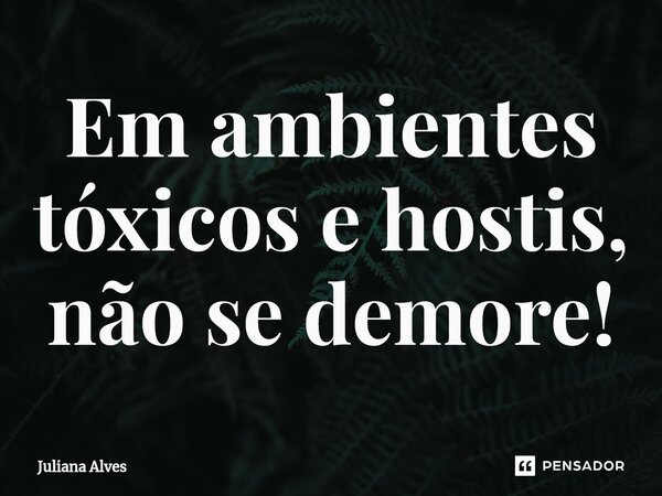 ⁠Em ambientes tóxicos e hostis, não se demore!... Frase de juliana alves.