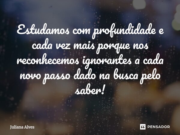 ⁠Estudamos com profundidade e cada vez mais porque nos reconhecemos ignorantes a cada novo passo dado na busca pelo saber!... Frase de juliana alves.