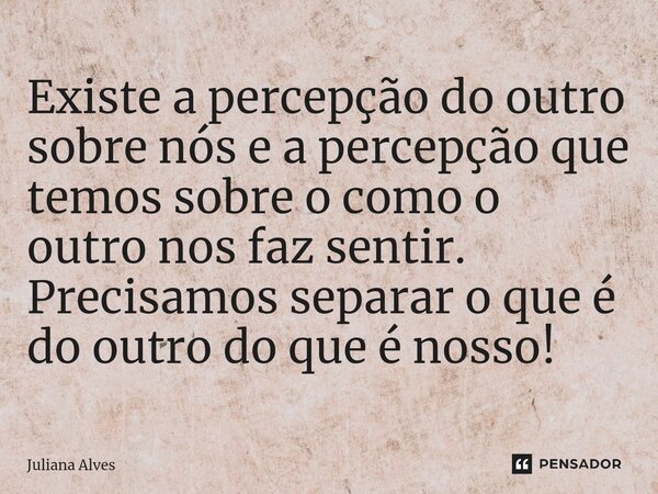 ⁠Existe a percepção do outro sobre nós e a percepção que temos sobre o como o outro nos faz sentir. Precisamos separar o que é do outro do que é nosso!... Frase de juliana alves.