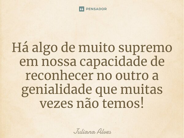 ⁠Há algo de muito supremo em nossa capacidade de reconhecer no outro a genialidade que muitas vezes não temos!... Frase de juliana alves.