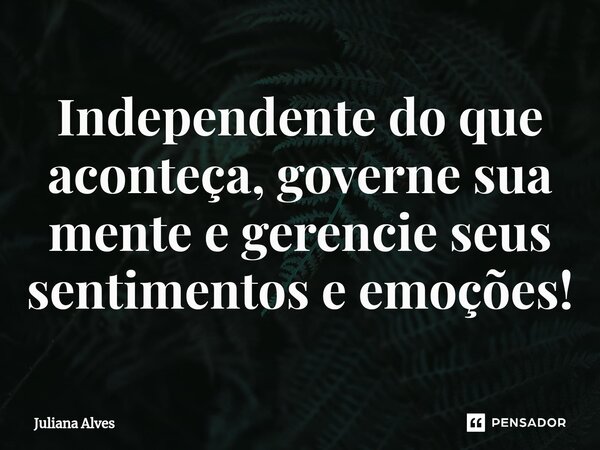 Independente do que aconteça, governe sua mente e gerencie seus sentimentos e emoções!... Frase de juliana alves.