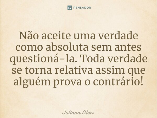 Não aceite uma verdade como absoluta sem antes questioná-la. Toda verdade se torna relativa assim que alguém prova o contrário!... Frase de juliana alves.