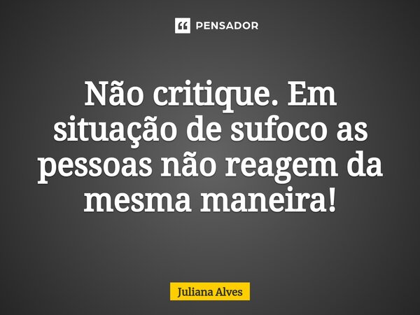 Não critique. Em situação de sufoco as pessoas não reagem da mesma maneira!... Frase de juliana alves.