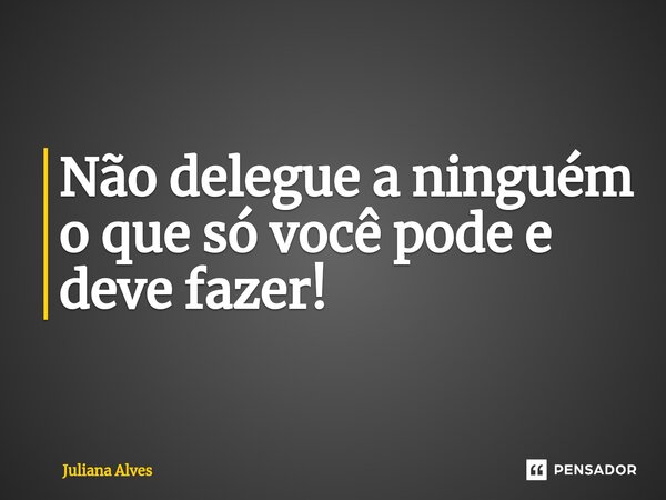 Não delegue a ninguém o que só você pode e deve fazer!... Frase de juliana alves.