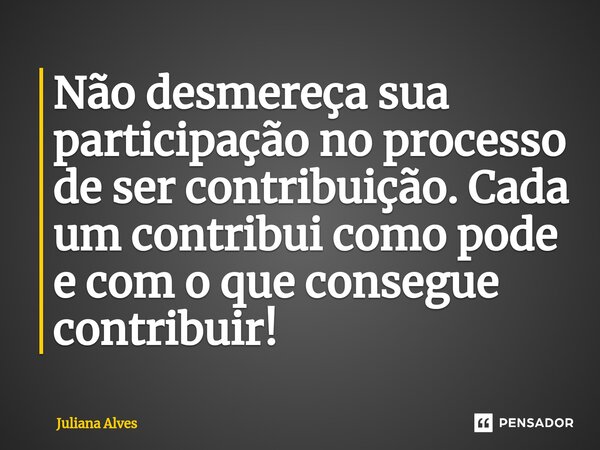 ⁠Não desmereça sua participação no processo de ser contribuição. Cada um contribui como pode e com o que consegue contribuir!... Frase de juliana alves.