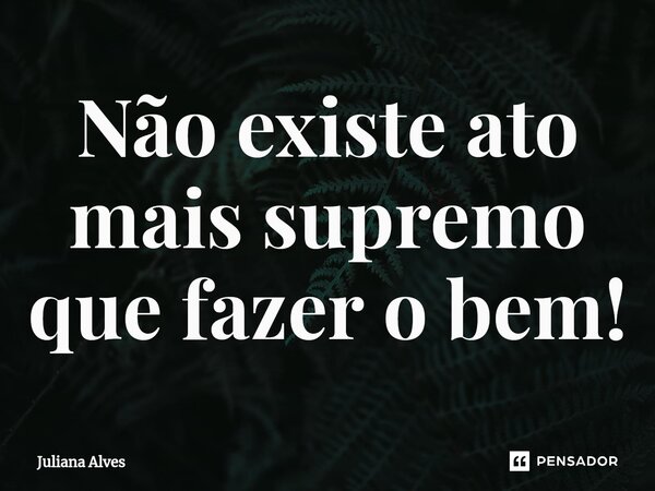 ⁠Não existe ato mais supremo que fazer o bem!... Frase de juliana alves.