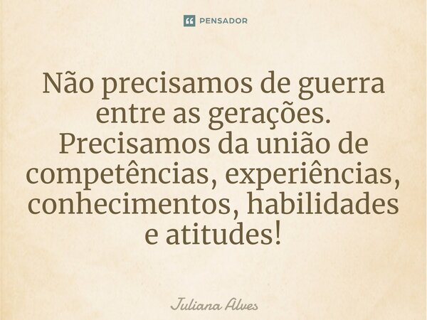 Não precisamos de guerra entre as gerações. Precisamos da união de competências, experiências, conhecimentos, habilidades e atitudes!... Frase de juliana alves.