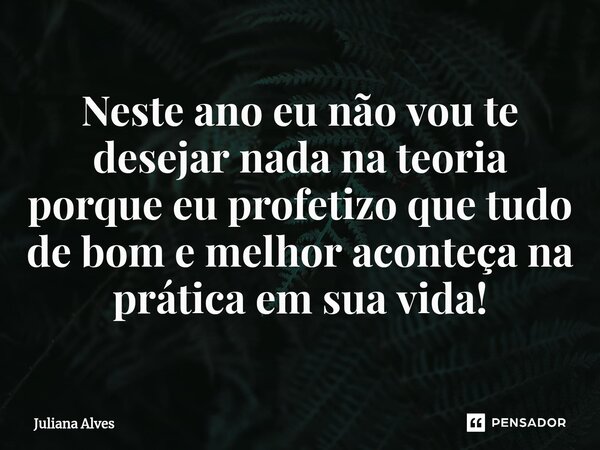 ⁠Neste ano eu não vou te desejar nada na teoria porque eu profetizo que tudo de bom e melhor aconteça na prática em sua vida!... Frase de juliana alves.