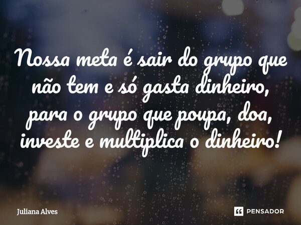 ⁠Nossa meta é sair do grupo que não tem e só gasta dinheiro, para o grupo que poupa, doa, investe e multiplica o dinheiro!... Frase de juliana alves.