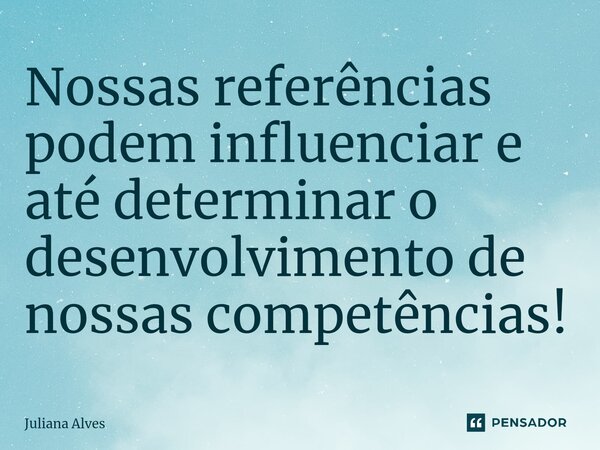 Nossas referências podem influenciar e até determinar o desenvolvimento de nossas competências!... Frase de juliana alves.