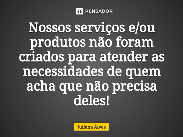 Nossos serviços e/ou produtos não foram criados para atender as necessidades de quem acha que não precisa deles!... Frase de juliana alves.