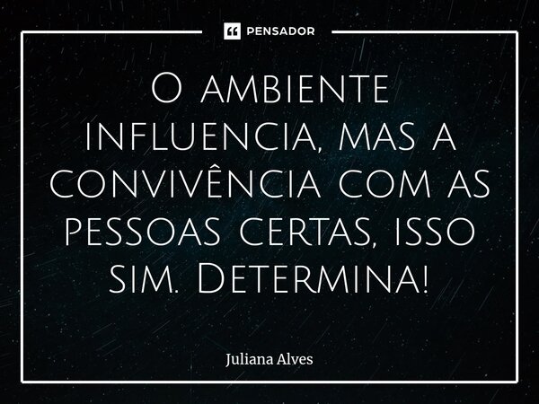 O ambiente influencia, mas a convivência com as pessoas certas, isso sim. Determina!... Frase de juliana alves.