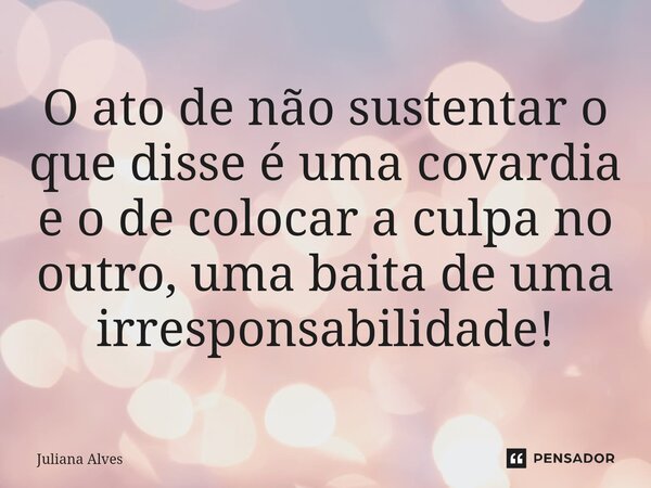 ⁠O ato de não sustentar o que disse é uma covardia e o de colocar a culpa no outro, uma baita de uma irresponsabilidade!... Frase de juliana alves.
