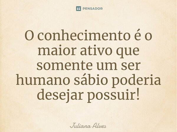 ⁠O conhecimento é o maior ativo que somente um ser humano sábio poderia desejar possuir!... Frase de juliana alves.